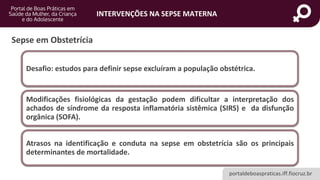 portaldeboaspraticas.iff.fiocruz.br
INTERVENÇÕES NA SEPSE MATERNA
Desafio: estudos para definir sepse excluíram a população obstétrica.
Modificações fisiológicas da gestação podem dificultar a interpretação dos
achados de síndrome da resposta inflamatória sistêmica (SIRS) e da disfunção
orgânica (SOFA).
Atrasos na identificação e conduta na sepse em obstetrícia são os principais
determinantes de mortalidade.
Sepse em Obstetrícia
 