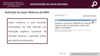 portaldeboaspraticas.iff.fiocruz.br
INTERVENÇÕES NA SEPSE MATERNA
Definição de Sepse Materna da OMS
Sepse materna é uma condição
ameaçadora da vida definida por
disfunção orgânica resultante de
infecção durante a gestação, parto,
pós aborto ou pós-parto.
WHO, 2017.
 