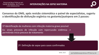 portaldeboaspraticas.iff.fiocruz.br
INTERVENÇÕES NA SEPSE MATERNA
Consenso da OMS, após revisão sistemática e painel de especialistas, sugeriu
a identificação de disfunção orgânica na gestante/puérpera em 2 passos:
1º Identificação de mulheres com infecção materna grave possível
Ex: sinais precoces de infecção com repercussão sistêmica ->
permitindo inicio precoce de tratamento
2º: Definição de sepse para casos confirmados
WHO, 2017.
 