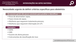 portaldeboaspraticas.iff.fiocruz.br
INTERVENÇÕES NA SEPSE MATERNA
Necessidade urgente de definir critérios específicos para obstetrícia
• Risco de desenvolver sepse,
• Fases iniciais de sepse;
• Mulheres que requerem tratamento precoce;
• Mulheres que requerem internação em UTI.
Os escores gerais são pouco sensíveis para predizer e identificar:
• SOFA
• SIRS
• Escores de alerta precoce
• Instrumentos de classificação de risco
Exemplos:
 