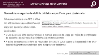 portaldeboaspraticas.iff.fiocruz.br
INTERVENÇÕES NA SEPSE MATERNA
Estudo comparou o uso SIRS e SOFA
em 688 pacientes para identificação
sepse em pacientes obstétricas.
Conclusões:
• O uso da escala SIRS pode promover o manejo precoce da sepse por meio da identificação
de pacientes que precisam de internação em leitos de UTI;
• A baixa concordância entre os resultados de SIRS e SOFA sugere a necessidade de criar
escalas diagnósticas específicas para a população obstétrica.
Escobar et. al., 2018.
Necessidade urgente de definir critérios específicos para obstetrícia
 