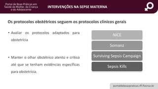 portaldeboaspraticas.iff.fiocruz.br
INTERVENÇÕES NA SEPSE MATERNA
Os protocolos obstétricos seguem os protocolos clínicos gerais
NICE
Somanz
Surviving Sepsis Campaign
Sepsis Kills
• Avaliar os protocolos adaptados para
obstetrícia
• Manter o olhar obstétrico atento e crítico
até que se tenham evidências específicas
para obstetrícia.
 