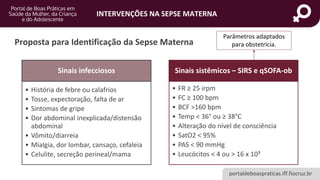 portaldeboaspraticas.iff.fiocruz.br
INTERVENÇÕES NA SEPSE MATERNA
Proposta para Identificação da Sepse Materna
Sinais infecciosos
• História de febre ou calafrios
• Tosse, expectoração, falta de ar
• Sintomas de gripe
• Dor abdominal inexplicada/distensão
abdominal
• Vômito/diarreia
• Mialgia, dor lombar, cansaço, cefaleia
• Celulite, secreção perineal/mama
Sinais sistêmicos – SIRS e qSOFA-ob
• FR ≥ 25 irpm
• FC ≥ 100 bpm
• BCF >160 bpm
• Temp < 36° ou ≥ 38°C
• Alteração do nível de consciência
• SatO2 < 95%
• PAS < 90 mmHg
• Leucócitos < 4 ou > 16 x 10³
Parâmetros adaptados
para obstetrícia.
 