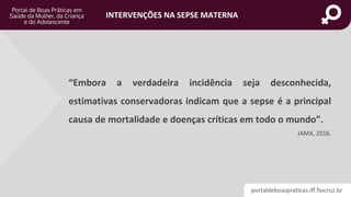 portaldeboaspraticas.iff.fiocruz.br
INTERVENÇÕES NA SEPSE MATERNA
“Embora a verdadeira incidência seja desconhecida,
estimativas conservadoras indicam que a sepse é a principal
causa de mortalidade e doenças críticas em todo o mundo”.
JAMA, 2016.
 