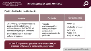 portaldeboaspraticas.iff.fiocruz.br
INTERVENÇÕES NA SEPSE MATERNA
Particularidades na Gestação
Volume
20- 30ml/kg – pode ser excessivo
para pacientes obstétricas ->
utilizar alíquotas de 250-500 ml
com reavaliação após cada soro
Decúbito lateral –> mobilizar
volume endógeno
Perfusão
Traçado
cardiotocográfico
como parâmetro
adicional de
restabelecimento da
perfusão
Hemodinâmica
PAM ~ 65
Intubação precoce
PaO2 > 70
PaCO2 < 45
IRA (crea > 0,8)
ATENÇÃO: quando a gestante apresenta FEBRE, o
processo inflamatório está muito exacerbado!
 