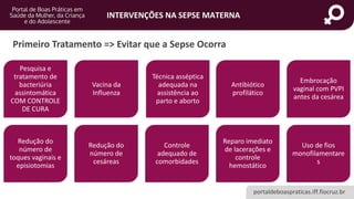 portaldeboaspraticas.iff.fiocruz.br
INTERVENÇÕES NA SEPSE MATERNA
Primeiro Tratamento => Evitar que a Sepse Ocorra
Pesquisa e
tratamento de
bacteriúria
assintomática
COM CONTROLE
DE CURA
Vacina da
Influenza
Técnica asséptica
adequada na
assistência ao
parto e aborto
Antibiótico
profilático
Embrocação
vaginal com PVPI
antes da cesárea
Redução do
número de
toques vaginais e
episiotomias
Redução do
número de
cesáreas
Controle
adequado de
comorbidades
Reparo imediato
de lacerações e
controle
hemostático
Uso de fios
monofilamentare
s
 