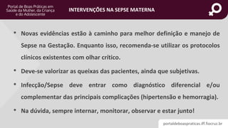 portaldeboaspraticas.iff.fiocruz.br
INTERVENÇÕES NA SEPSE MATERNA
• Novas evidências estão à caminho para melhor definição e manejo de
Sepse na Gestação. Enquanto isso, recomenda-se utilizar os protocolos
clínicos existentes com olhar crítico.
• Deve-se valorizar as queixas das pacientes, ainda que subjetivas.
• Infecção/Sepse deve entrar como diagnóstico diferencial e/ou
complementar das principais complicações (hipertensão e hemorragia).
• Na dúvida, sempre internar, monitorar, observar e estar junto!
 