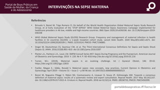 portaldeboaspraticas.iff.fiocruz.br
INTERVENÇÕES NA SEPSE MATERNA
• Brizuela V, Bonet M, Trigo Romero CL On behalf of the World Health Organization Global Maternal Sepsis Study Research
Group, et al Early evaluation of the ‘STOP SEPSIS!’ WHO Global Maternal Sepsis Awareness Campaign implemented for
healthcare providers in 46 low, middle and high-income countries. BMJ Open 2020;10:e036338. doi: 10.1136/bmjopen-2019-
036338
• WHO Global Maternal Sepsis Study (GLOSS) Research Group. Frequency and management of maternal infection in health
facilities in 52 countries (GLOSS): a 1-week inception cohort study. Lancet Glob Health. 2020 May;8(5):e661-e671. doi:
10.1016/S2214-109X(20)30109-1. PMID: 32353314; PMCID: PMC7196885.
• Singer M, Deutschman CS, Seymour CW, et al. The Third International Consensus Definitions for Sepsis and Septic Shock
(Sepsis-3). JAMA. 2016;315(8):801–810. doi:10.1001/jama.2016.0287
• Plante L.A., Pacheco L.D., Louis J.M. SMFM Consult Series #47: Sepsis During Pregnancy and the Puerperium. American Journal
of Obstetrics and Gynecology. 2019. V. 220. № 4. P. B2–B10.http://dx.doi.org/10.1016/j.ajog.2019.01.216
• Turner, M.J. (2019), Maternal sepsis is an evolving challenge. Int J Gynecol Obstet, 146: 39-42.
https://doi.org/10.1002/ijgo.12833
• Foeller, Megan E.; Gibbs, Ronald S. Maternal sepsis: new concepts, new practices, Current Opinion in Obstetrics and
Gynecology: April 2019 – Volume 31 – Issue 2 – p 90-96 doi: 10.1097/GCO.0000000000000523
• Bonet M, Nogueira Pileggi V, Rijken MJ, Coomarasamy A, Lissauer D, Souza JP, Gülmezoglu AM. Towards a consensus
definition of maternal sepsis: results of a systematic review and expert consultation. Reprod Health. 2017 May 30;14(1):67.
doi: 10.1186/s12978-017-0321-6. Erratum in: Reprod Health. 2018 Jan 8;15(1):6. PMID: 28558733; PMCID: PMC5450299.
Referências
 