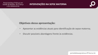 portaldeboaspraticas.iff.fiocruz.br
INTERVENÇÕES NA SEPSE MATERNA
Objetivos dessa apresentação:
• Apesentar as evidências atuais para identificação de sepse materna;
• Discutir possíveis abordagens frente às evidências.
 