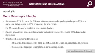 portaldeboaspraticas.iff.fiocruz.br
INTERVENÇÕES NA SEPSE MATERNA
Introdução
• Representa 11% do total de óbitos maternos no mundo, podendo chegar a 13% em
países de baixa renda e 4,7% em países de alta renda;
• É e 3ª causa de morte materna por causas diretas;
• Causas infecciosas podem estar relacionadas indiretamente em até 50% das mortes
maternas;
• Difícil predição da incidência real:
-> Disparidades dos critérios para identificação de sepse na população obstétrica,
-> Escassez de recursos laboratoriais para o diagnóstico.
Morte Materna por Infecção
 