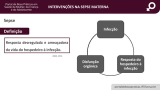 portaldeboaspraticas.iff.fiocruz.br
INTERVENÇÕES NA SEPSE MATERNA
Definição Infecção
Resposta do
hospedeiro à
infecção
Disfunção
orgânica
Sepse
Resposta desregulada e ameaçadora
da vida do hospedeiro à infecção.
JAMA, 2016.
 