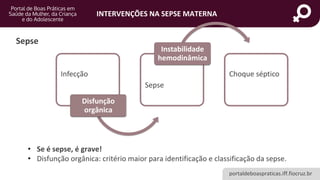 portaldeboaspraticas.iff.fiocruz.br
INTERVENÇÕES NA SEPSE MATERNA
Sepse
Infecção
Disfunção
orgânica
Sepse
Instabilidade
hemodinâmica
Choque séptico
• Se é sepse, é grave!
• Disfunção orgânica: critério maior para identificação e classificação da sepse.
 