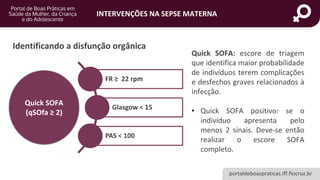 portaldeboaspraticas.iff.fiocruz.br
INTERVENÇÕES NA SEPSE MATERNA
Quick SOFA
(qSOfa ≥ 2)
FR ≥ 22 rpm
Glasgow < 15
PAS < 100
Identificando a disfunção orgânica
Quick SOFA: escore de triagem
que identifica maior probabilidade
de indivíduos terem complicações
e desfechos graves relacionados à
infecção.
• Quick SOFA positivo: se o
indivíduo apresenta pelo
menos 2 sinais. Deve-se então
realizar o escore SOFA
completo.
 