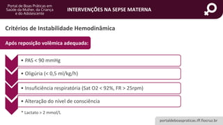 portaldeboaspraticas.iff.fiocruz.br
INTERVENÇÕES NA SEPSE MATERNA
Critérios de Instabilidade Hemodinâmica
Após reposição volêmica adequada:
• PAS < 90 mmHg
• Oligúria (< 0,5 ml/kg/h)
• Insuficiência respiratória (Sat O2 < 92%, FR > 25rpm)
• Alteração do nível de consciência
* Lactato > 2 mmol/L
 