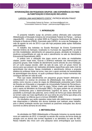 INTERVENÇÕES EM PEQUENOS GRUPOS: UMA EXPERIÊNCIA DO PIBID
ALFABETIZAÇÃO E EDUCAÇÃO INCLUSIVA
LARISSA LIMA NASCIMENTO COSTA1; PATRICIA MOURA PINHO²
1

Universidade Federal do Pampa – lari.limacosta@gmail.com
Universidade Federal do Pampa – patriciamourapinho@ig.com.br

2

1. INTRODUÇÃO
O presente trabalho surge da primeira prática efetivada pelo subprojeto
Alfabetização e Educação Inclusiva da Universidade Federal do Pampa – campus
Jaguarão/RS - vinculado ao edital 2009 do Programa Institucional de Bolsas de
Iniciação à Docência (PIBID), financiado pela CAPES, do curso de Pedagogia, no
mês de agosto do ano de 2012 e que até hoje perpassa pelas ações realizadas
pelos bolsistas.
O trabalho dos bolsistas na Escola Municipal de Ensino Fundamental
General Antônio de Sampaio, localizada no município de Jaguarão/RS, se divide
em três modalidades: atendimento em pequenos grupos, atividade de iniciação à
docência compartilhada em sala de aula e atendimento na sala de Atendimento
Educacional Especializado (AEE).
A prática com a utilização dos jogos ocorre em todas as modalidades
citadas, porém neste texto, foca-se a dinâmica realizada nas intervenções em
pequenos grupos. Este modelo de atendimento ocorre através de uma mediação,
em um outro espaço escolar, além da sala de aula, com um grupo menor de
alunos para que possam ser realizadas atividades específicas para cada nível de
aprendizado dos alunos. Nessa modalidade o atendimento reforça a proposta
didática do professor titular da turma, mas com o apoio centrado às necessidades
de aprendizagem dos alunos, no qual o professor titular por muitos momentos não
consegue atender em sala de aula.
Para que esses atendimentos em pequenos grupos fossem efetivados e
contribuíssem no avanço do processo de alfabetização das crianças, o grupo
adotou como recurso a caixa de Jogos de Alfabetização produzidos pelo Centro
de Estudos em Educação e Linguagem da Universidade Federal de Pernambuco,
e atualmente conta, também, com os jogos Trilhas criado pelo Instituto Natura
com o apoio do Ministério da Educação (MEC). Os jogos partem de um princípio
lúdico contribuindo para o desenvolvimento cognitivo do aluno, de forma que
possibilite a promoção das palavras, sons e letras de forma que esses elementos
se tornem cada vez mais significativo em sua rotina de uma forma que atinja uma
prática singular na infância que é o brincar (KRAMER, 2006).
Os resultados que serão expostos nesse texto são preliminares e baseados
nas observações e reflexões dos alunos bolsistas que realizam esse trabalho,
pois a última avaliação escrita que mostrará as possíveis evoluções dos alunos
ocorrerá na última semana do ano letivo.
2. METODOLOGIA
As atividades do PIBID Alfabetização e Educação Inclusiva na escola deram
inicio em setembro de 2012. A inserção na escola não ocorreu de forma direta de
atuação com os alunos das turmas regulares e os atendidos na sala de AEE.
Nosso trabalho deu inicio com uma pesquisa sócio antropológica que buscou

 