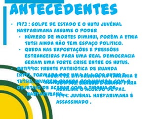 antecedentes
• 1973 : Golpe de Estado e o Hutu Juvénal
Habyarimana assume o poder
• Número de mortes diminui, porém a Etnia
Tutsi ainda não tem espaço politico.
• Queda nas exportações e pressões
estrangeiras para uma real democracia
geram uma forte crise entre os Hutus.
• Out1990: Frente Patriótica de Ruanda
(RPF), formada por uma ala dos hutus e
Tutsis, invadem Ruanda por Uganda, com o
objetivo de acabar com a tirania de
Habyarimana.
• out1993, UNAMIR é criada para
auxiliar o acordo de paz.
• 1994: Juvénal Habyarimana é
assassinado .
• 4ago1993, em Arusha, na Tanzânia é
assinado um acordo de Paz.
 