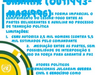 Objetivo: monitorar de forma imparcial o
cumprimento do cessar-fogo entre as
partes beligerantes e auxiliar no processo
de transição política
Limitações:
1. CSNU autoriza 2,5 mil homens (contra 5,5
mil estimados pelo comandante
2. Mediação entre as partes, sem
possibilidade de interposição e
uso da força para garantir a paz
Atores políticos
internacionais julgaram guerra
civil e genocídio como
Unamir (out1993-
Mar1996)
 