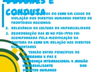 1. Deveres normativos do CSNU em casos de
violação dos direitos humanos dentro de
fronteiras nacionais
2. Relevância da cultura da imparcialidade
3. Reordenação das Ri no pós-1990 foi
acompanhada pela modificação da
postura da CSNU em relação aos direitos
elementares
4. tensão entre princípios de
Soberania X Paz e
Segurança Internacional X Missão
universalizante dos
direitos humanos
Deveres e
conduta
 