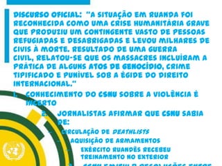 Discurso oficial: "A situação em Ruanda foi
reconhecida como uma crise humanitária grave
que produziu um contingente vasto de pessoas
refugiadas e desabrigadas e levou milhares de
civis à morte. Resultado de uma guerra
civil, relatou-se que os massacres incluíram a
prática de alguns atos de genocídio, crime
tipificado e punível sob a égide do direito
internacional.“
1. Conhecimento do CSNU sobre a violência é
incerto
2. Jornalistas afirmar que csnu sabia
de:
– circulação de deathlists
– aquisição de armamentos
– Exército ruandês recebeu
treinamento no exterior
 