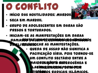 • Início das hostilidades: Mar2011.
• Seca em mar2011.
• grupo de adolescentes em Daraa são
presos e torturados.
• Iniciam-se as manifestações em Daraa
,Damasco e Aleppo, centros econômicos e
da elite síria.
O conflito
• queda de Assad não significa a
pacificação síria. Pois tornou-se
um conflito sectário entre a
maioria sunita e os
alauítas, curdos, drusos e
• Oposição é heterogênea e
também composta por
• tentativas frustradas do governo
de sufocar as manifestações.
 