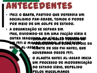 • 1963: o Baath, partido que defendia um
socialismo pan-árabe, tomou o poder
por meio de um golpe de estado.
• A organização se separa em
1966, dividindo-se em uma facção síria e
outra iraquiana. Na Síria, se estabelece
em 1971 o major-general do Exército
Hafez al-Assad.
antecedentes
• Bashar al-Assad tornou-se
presidente em 2000, depois da
morte de seu pai Hafez, que
governava desde 1971.
• O alauíta hafez al-Assad inicia
um processo de modernização
do Estado sírio, repelido
pelos muçulmanos
 