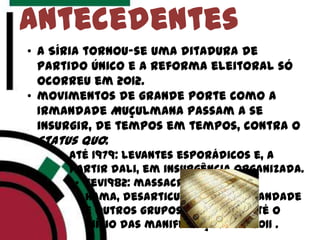 antecedentes
• a Síria tornou-se uma ditadura de
partido único e a reforma eleitoral só
ocorreu em 2012.
• movimentos de grande porte como a
Irmandade Muçulmana passam a se
insurgir, de tempos em tempos, contra o
status quo:
• Até 1979: levantes esporádicos e, a
partir dali, em insurgência organizada.
• Fev1982: massacre de
Hama, desarticulação da Irmandade
e outros grupos salafistas até o
início das manifestações de 2011 .
 