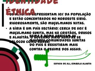 • Os alauítas representam 10% da população
e estão concentrados no noroeste sírio.
Rigorosamente, são muçulmanos xiitas.
• A Síria é um país sectário: cerca de 60% é
muçulmano sunita, mas há cristãos, drusos
e alauítas. O governo sírio sempre se
colocou como árabe.
Identidade
étnica
Espada de Ali, símbolo Alauíta
• Hama e Homs abrigam as
maiores comunidades sunitas
do país e resistiram mais
contra o regime dos Assad.
 
