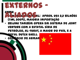 China:
• Comércio bilateral: aprox. US$ 2,2 bilhões
(FMI, 2009), maioria importação
• Beijing também opera em sistema de joint
venture com a estatal síria de
Petróleo, Al-Furat, a maior do país, e a
Royal Dutch Shell
• Comércio de armamentos
externos -
aliados
 