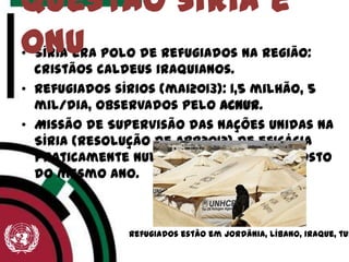 • Síria era polo de refugiados na região:
cristãos caldeus iraquianos.
• Refugiados sírios (mai2013): 1,5 milhão, 5
mil/dia, observados pelo ACNUR.
• Missão de Supervisão das Nações Unidas na
Síria (resolução de abr2012) de eficácia
praticamente nula e encerrada em agosto
do mesmo ano.
Questão síria e
onu
Refugiados estão em Jordânia, líbano, iraque, tur
 
