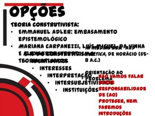 opções
Teoria construtivista:
• Emmanuel adler: embasamento
epistemológico
• Mariana carpanezzi, luís miguel da vinha
E Alexander wendt:
teoria aplicada
5 Is do construtivismo:
• Identidades
• Interesses
• Interpretação
• Intersubjetividade
• instituições
In medias res: ars
poetica, de horácio (65-
8 a.c.)
Orientação ao
problemaNão vamos falar
sobre
responsabilidade
de (ao)
proteger, nem
faremos
introduções
 