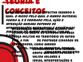 Teoria e
conceitosConstrutivismo é a perspectiva segundo a
qual o modo pelo qual o mundo material
forma a, e é formado pela, ação e
interação humana depende de
interpretações normativas e epistêmicas
dinâmicas do mundo material. (adler,
p.205)
Intervenção humanitária: quando um
estado ou grupo de estados emprega
força militar no território de outro
país, a fim de proteger cidadãos de
atrocidades, como guerra
civil, fome ou genocídio. (Human
Rights Education Associates
– HREA)
Comunidades epistêmicas:
grupo que compartilha e
valida valores e
ideias, interpretações e
 