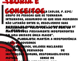 Comunidade de segurança (Adler, p. 234):
grupo de pessoas que se tornaram
integradas, assumindo-se que seus membros
não lutarão entre si, resolvendo suas
disputas de outro modo". (apud Deutsch et
al. 1957:5-6)
Amalgamada: "fusão formal de duas ou
mais unidades previamente independentes
em uma unidade única maior".
pluralista: mantém a independência
legal de governos
separados, valores nucleares
compatíveis, derivados de
instituições comuns, responsabilidades
mútuas, senso de
Teoria e
conceitos
 