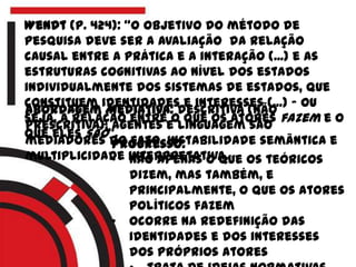 Wendt (p. 424): “o objetivo do método de
pesquisa deve ser a avaliação da relação
causal entre a prática e a interação (...) e as
estruturas cognitivas ao nível dos estados
individualmente dos sistemas de estados, que
constituem identidades e interesses (...) – ou
seja, a relação entre o que os atores fazem e o
que eles são“.
Abordagem Mediativa: descritiva (não
prescritiva), agentes e linguagem são
mediadores do fato. Instabilidade semântica e
multiplicidade interpretativa.
Progresso:
• não apenas o que os teóricos
dizem, mas também, e
principalmente, o que os atores
políticos fazem
• ocorre na redefinição das
identidades e dos interesses
dos próprios atores
 