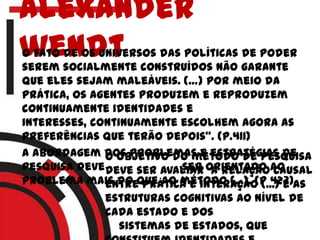 Alexander
wendtO fato de os universos das políticas de poder
serem socialmente construídos não garante
que eles sejam maleáveis. (…) por meio da
prática, os agentes produzem e reproduzem
continuamente identidades e
interesses, continuamente escolhem agora as
preferências que terão depois”. (p.411)
a abordagem dos problemas e estratégias de
pesquisa deve ser orientado ao
problema mais do que ao método (...). (p 423)
o objetivo do método de pesquisa
deve ser avaliar a relação causal
entre prática e interação (...) e as
estruturas cognitivas ao nível de
cada estado e dos
sistemas de estados, que
 