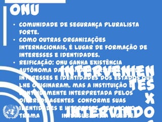 onu
• Comunidade de segurança pluralista
forte.
• como outras organizações
internacionais, é lugar de formação de
interesses e identidades.
• Reificação: onu ganha existência
autônoma da trama intersubjetiva de
interesses e identidades dos estados que
lhe originaram. mas a instituição é
continuamente interpretada pelos
diversos agentes conforme suas
identidades e interesses, bem como a
trama intersubjetiva vigente.
Intervenien
tes
X
intervindo
 
