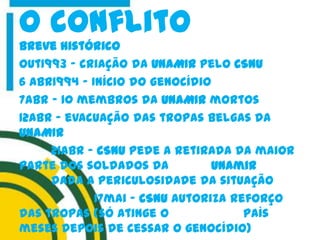 Breve histórico
Out1993 – criação da UNAMIR pelo CSNU
6 Abr1994 – Início do genocídio
7abr – 10 membros da UNAMIR mortos
12Abr – evacuação das tropas belgas da
UNAMIR
21abr – CSNU pede a retirada da maior
parte dos soldados da unamir
dada a periculosidade da situação
17mai - CSNU autoriza reforço
das tropas (só atinge o país
meses depois de cessar o genocídio)
O conflito
 
