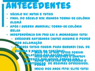 antecedentes
• Século XV: Hutus e Tutsis
• Final do Século XIX: Ruanda torna-se colônia
alemã
• Após I Guerra Mundial: Torna-se colônia
belga
• Independência em 1962 cai a Monarquia Tutsi
• Grégoire Kayibanda (Hutu) Assume o Poder
por aclamação
• Lideres Tutsis fogem para Burundi (Sul de
Ruanda e Norte da Tanzânia)
• Relatório das Nações Unidas
acredita que houve apenas uma
substituição de regimes opressivos.
• Mais de 10 mil Tutsis foram
mortos em Dez1963 e Jan1964
numa tentativa de retomar o
poder
• Início dos anos 1970: Elite Tutsi
 