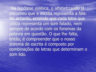Na hipótese silábica, o alfabetizando já
percebeu que a escrita representa a fala.
No entanto, entende que cada letra que
utiliza representa um som falado, nem
sempre de acordo com os fonemas da
palavra em questão. O que lhe falta,
então, é compreender que o nosso
sistema de escrita é composto por
combinações de letras que determinam o
som lido.
 