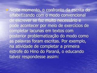 • Neste momento, o confronto da escrita do
alfabetizando com o modo convencional
de escrever se faz muito necessário e
pode acontecer por meio de exercícios de
completar lacunas em textos com
posterior problematização do modo como
as palavras foram escritas. Por exemplo,
na atividade de completar a primeira
estrofe do Hino do Paraná, o educando
talvez respondesse assim:
 