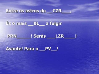 Entre os astros do __CZR___,
És o mais __BL__ a fulgir
PRN_____! Serás ___LZR____!
Avante! Para o __PV__!
 