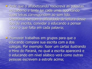 • Pedir que o alfabetizando reescreva as palavras
no caderno e tente ler cada uma, apontando
quais letras correspondem ao som lido.
Deparando-se com a dificuldade de leitura desse
tipo de escrita, convidar o educando a pensar
sobre o que falta em cada palavra;
• Promover trabalhos em grupos para que o
educando compare sua escrita com a dos
colegas. Por exemplo: fazer um cartaz ilustrando
o Hino do Paraná, no qual a escrita aparecerá e
o educando em nível silábico verá como outras
pessoas escrevem a estrofe acima;
 