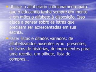 • Utilizar o alfabetário cotidianamente para
que o educando tenha sempre em mente
e em mãos o alfabeto à disposição. Isso
ajuda a pensar sobre as letras que
precisam ser acrescentadas em sua
escrita.
• Fazer listas e ditados variados: de
alfabetizandos ausentes e/ou presentes,
de livros de histórias, de ingredientes para
uma receita, um bilhete, lista de
compras...
 