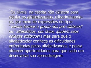 Os níveis da escrita não existem para
rotular os alfabetizandos (discriminando-
os, por meio de expressões do tipo:
“vamos formar o grupo dos pré-silábicos”
ou “alfabéticos, por favor, ajudem seus
colegas silábicos!') mas para que o
alfabetizador conheça as dificuldades
enfrentadas pelos alfabetizandos e possa
oferecer oportunidades para que cada um
desenvolva sua aprendizagem.
 