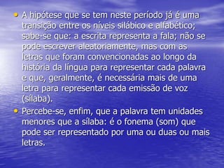 • A hipótese que se tem neste período já é uma
transição entre os níveis silábico e alfabético;
sabe-se que: a escrita representa a fala; não se
pode escrever aleatoriamente, mas com as
letras que foram convencionadas ao longo da
história da língua para representar cada palavra
e que, geralmente, é necessária mais de uma
letra para representar cada emissão de voz
(sílaba).
• Percebe-se, enfim, que a palavra tem unidades
menores que a sílaba: é o fonema (som) que
pode ser representado por uma ou duas ou mais
letras.
 