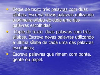 • Copie do texto três palavras com duas
sílabas. Escreva novas palavras utilizando
a primeira sílaba de cada uma das
palavras escolhidas;
• Copie do texto duas palavras com três
sílabas. Escreva novas palavras utilizando
a última sílaba de cada uma das palavras
escolhidas;
• Escreva palavras que rimem com ponte,
gente ou papel.
 