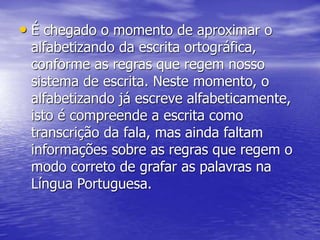 • É chegado o momento de aproximar o
alfabetizando da escrita ortográfica,
conforme as regras que regem nosso
sistema de escrita. Neste momento, o
alfabetizando já escreve alfabeticamente,
isto é compreende a escrita como
transcrição da fala, mas ainda faltam
informações sobre as regras que regem o
modo correto de grafar as palavras na
Língua Portuguesa.
 