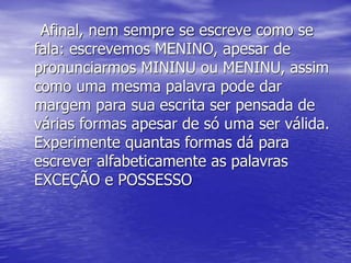 Afinal, nem sempre se escreve como se
fala: escrevemos MENINO, apesar de
pronunciarmos MININU ou MENINU, assim
como uma mesma palavra pode dar
margem para sua escrita ser pensada de
várias formas apesar de só uma ser válida.
Experimente quantas formas dá para
escrever alfabeticamente as palavras
EXCEÇÃO e POSSESSO
 