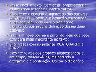 • Nesse nível, o texto “Sem casa” proporcionaria
os seguintes exercícios, dentre outros:
• Procure no dicionário o significado das palavras
GENTE e LÉU. Copiar a informação encontrada
e, em seguida, reelaborar o significado
escrevendo sua própria definição dessas duas
palavras;
• Fazer um novo poema a partir da idéia que você
considera mais importante no texto;
• Criar frases com as palavras RUA, QUARTO e
CORPO;
• Escolher textos dos próprios alfabetizandos e,
em grupo, reescrevê-los, melhorando a
ortografia e a pontuação. Utilizar o dicionário.
 