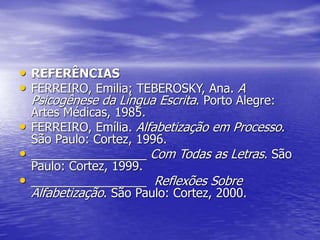 • REFERÊNCIAS
• FERREIRO, Emilia; TEBEROSKY, Ana. A
Psicogênese da Língua Escrita. Porto Alegre:
Artes Médicas, 1985.
• FERREIRO, Emília. Alfabetização em Processo.
São Paulo: Cortez, 1996.
• _________________ Com Todas as Letras. São
Paulo: Cortez, 1999.
• _________________ Reflexões Sobre
Alfabetização. São Paulo: Cortez, 2000.
 