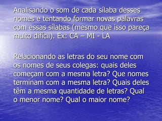 Analisando o som de cada sílaba desses
nomes e tentando formar novas palavras
com essas sílabas (mesmo que isso pareça
muito difícil). Ex: CA – MI - LA
Relacionando as letras do seu nome com
os nomes de seus colegas: quais deles
começam com a mesma letra? Que nomes
terminam com a mesma letra? Quais deles
têm a mesma quantidade de letras? Qual
o menor nome? Qual o maior nome?
 